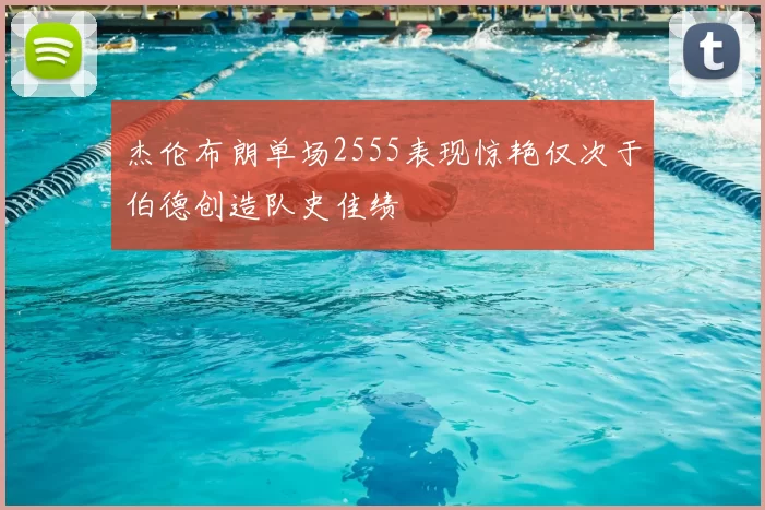杰伦布朗单场2555表现惊艳仅次于伯德创造队史佳绩