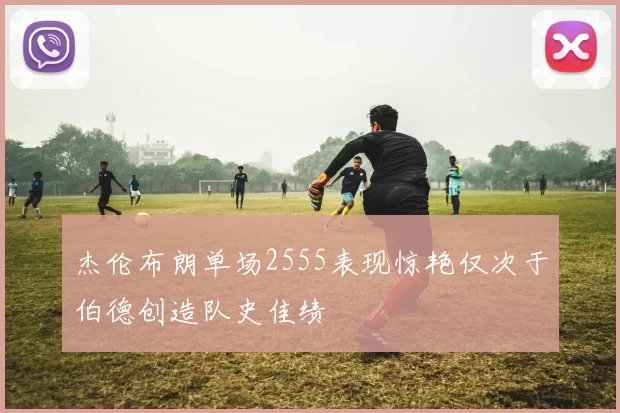 杰伦布朗单场2555表现惊艳仅次于伯德创造队史佳绩