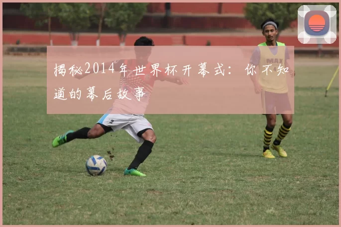 揭秘2014年世界杯开幕式:你不知道的幕后故事