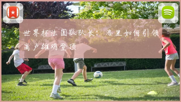 世界杯法国队队长：洛里如何引领高卢雄鸡登顶