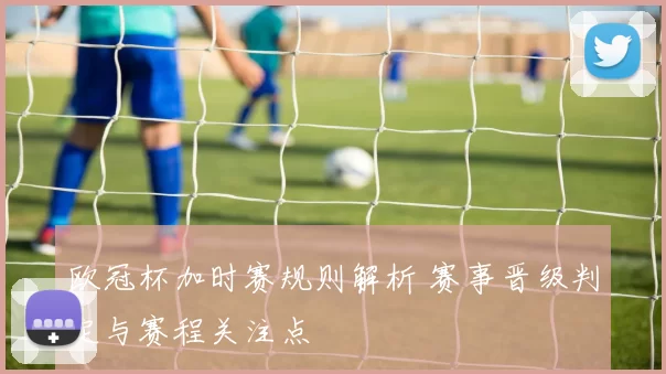 欧冠杯加时赛规则解析 赛事晋级判定与赛程关注点