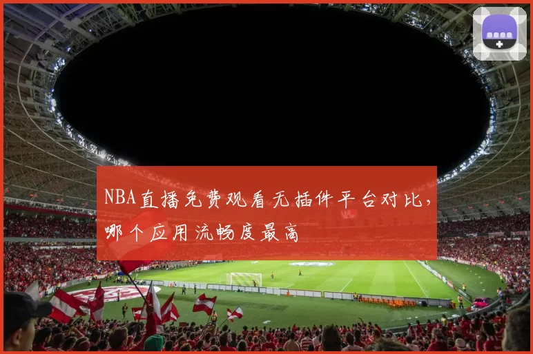 NBA直播免费观看无插件平台对比，哪个应用流畅度最高