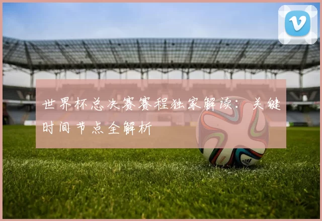 世界杯总决赛赛程独家解读：关键时间节点全解析