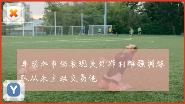 库明加市场表现良好邓利维强调球队从未主动交易他