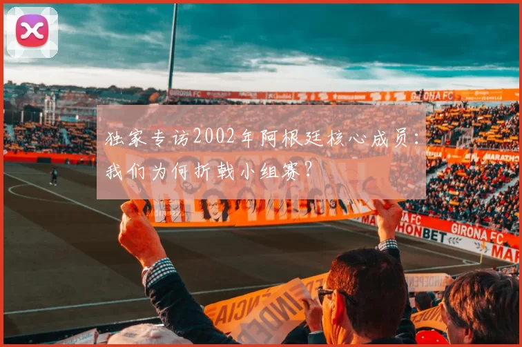 独家专访2002年阿根廷核心成员：我们为何折戟小组赛？