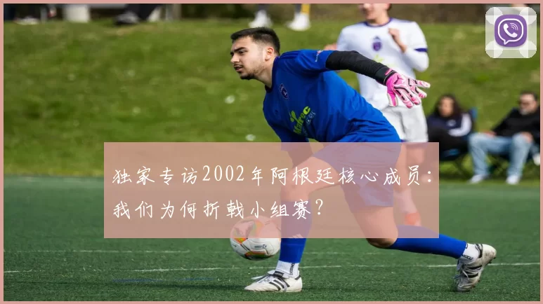 独家专访2002年阿根廷核心成员：我们为何折戟小组赛？