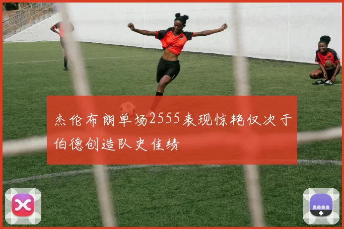 杰伦布朗单场2555表现惊艳仅次于伯德创造队史佳绩