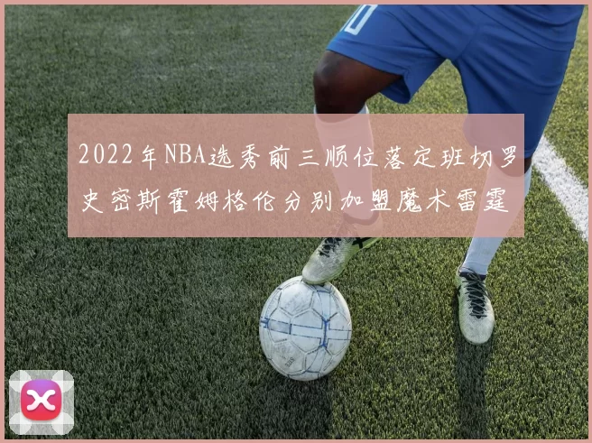 2022年NBA选秀前三顺位落定班切罗史密斯霍姆格伦分别加盟魔术雷霆火箭