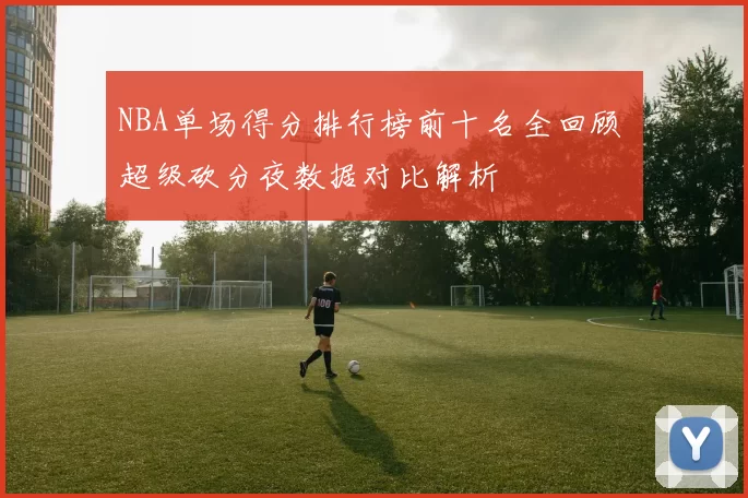 NBA单场得分排行榜前十名全回顾 超级砍分夜数据对比解析