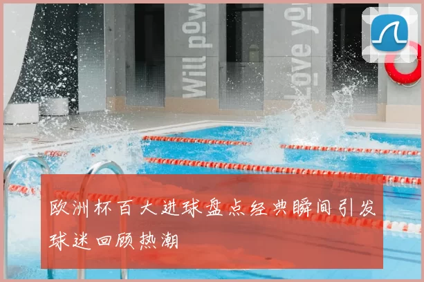 欧洲杯百大进球盘点经典瞬间引发球迷回顾热潮